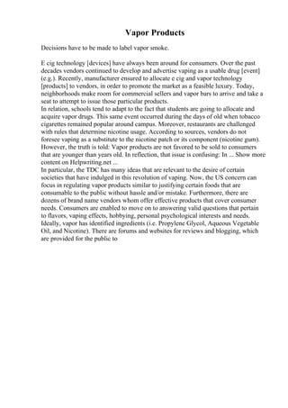 Vapor Products
Decisions have to be made to label vapor smoke.
E cig technology [devices] have always been around for consumers. Over the past
decades vendors continued to develop and advertise vaping as a usable drug [event]
(e.g.). Recently, manufacturer ensured to allocate e cig and vapor technology
[products] to vendors, in order to promote the market as a feasible luxury. Today,
neighborhoods make room for commercial sellers and vapor bars to arrive and take a
seat to attempt to issue those particular products.
In relation, schools tend to adapt to the fact that students are going to allocate and
acquire vapor drugs. This same event occurred during the days of old when tobacco
cigarettes remained popular around campus. Moreover, restaurants are challenged
with rules that determine nicotine usage. According to sources, vendors do not
foresee vaping as a substitute to the nicotine patch or its component (nicotine gum).
However, the truth is told: Vapor products are not favored to be sold to consumers
that are younger than years old. In reflection, that issue is confusing: In ... Show more
content on Helpwriting.net ...
In particular, the TDC has many ideas that are relevant to the desire of certain
societies that have indulged in this revolution of vaping. Now, the US concern can
focus in regulating vapor products similar to justifying certain foods that are
consumable to the public without hassle and/or mistake. Furthermore, there are
dozens of brand name vendors whom offer effective products that cover consumer
needs. Consumers are enabled to move on to answering valid questions that pertain
to flavors, vaping effects, hobbying, personal psychological interests and needs.
Ideally, vapor has identified ingredients (i.e. Propylene Glycol, Aqueous Vegetable
Oil, and Nicotine). There are forums and websites for reviews and blogging, which
are provided for the public to
 