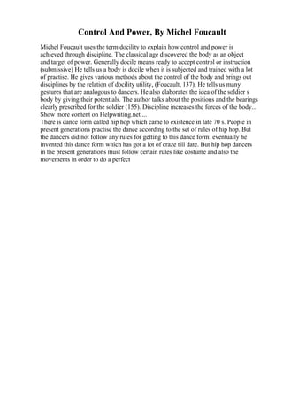 Control And Power, By Michel Foucault
Michel Foucault uses the term docility to explain how control and power is
achieved through discipline. The classical age discovered the body as an object
and target of power. Generally docile means ready to accept control or instruction
(submissive) He tells us a body is docile when it is subjected and trained with a lot
of practise. He gives various methods about the control of the body and brings out
disciplines by the relation of docility utility, (Foucault, 137). He tells us many
gestures that are analogous to dancers. He also elaborates the idea of the soldier s
body by giving their potentials. The author talks about the positions and the bearings
clearly prescribed for the soldier (155). Discipline increases the forces of the body...
Show more content on Helpwriting.net ...
There is dance form called hip hop which came to existence in late 70 s. People in
present generations practise the dance according to the set of rules of hip hop. But
the dancers did not follow any rules for getting to this dance form; eventually he
invented this dance form which has got a lot of craze till date. But hip hop dancers
in the present generations must follow certain rules like costume and also the
movements in order to do a perfect
 