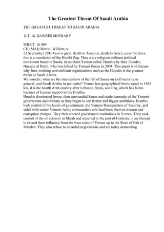 The Greatest Threat Of Saudi Arabia
THE GREATEST THREAT TO SAUDI ARABIA
1LT. ALDAWEES MESHARY
MICCC 16 009
CH (MAJ) Martin, William A.
23 September 2016 God is great, death to America, death to Israel, curse the Jews,
this is a translation of the Houthi flag. They a are religious militant political
movement based in Saada, in northern Yemencalled. Houthis by their founder,
Hussein al Huthi, who was killed by Yemeni forces in 2004. This paper will discuss
why Iran, working with militant organizations such as the Houthis is the greatest
threat to Saudi Arabia.
We wonder, what are the implications of the fall of Sanaa on Gulf security in
general, and Saudi Arabia in particular? Yemen has geographical limits equal to 1485
km, it is the fourth Arab country after Lebanon, Syria, and Iraq, which has fallen
because of Iranian support to the Houthis.
Houthis dominated Imran, then surrounded Sanaa and made demands of the Yemeni
government and military as they began to see farther and bigger ambitions. Houthis
took control of the levers of government, the Yemeni Headquarters of Security, and
sided with senior Yemeni Army commanders who had been fired on treason and
corruption charges. They then entered government institutions in Yemen. They took
control of the oil refinery in Marib and marched to the port of Hodeida, in an attempt
to extend their influence from the west coast of Yemen up to the Strait of Bab el
Mandeb. They also refuse to attended negotiations and are today demanding
 
