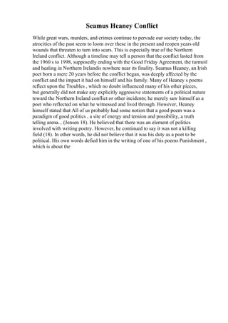 Seamus Heaney Conflict
While great wars, murders, and crimes continue to pervade our society today, the
atrocities of the past seem to loom over these in the present and reopen years old
wounds that threaten to turn into scars. This is especially true of the Northern
Ireland conflict. Although a timeline may tell a person that the conflict lasted from
the 1960 s to 1998, supposedly ending with the Good Friday Agreement, the turmoil
and healing in Northern Irelandis nowhere near its finality. Seamus Heaney, an Irish
poet born a mere 20 years before the conflict began, was deeply affected by the
conflict and the impact it had on himself and his family. Many of Heaney s poems
reflect upon the Troubles , which no doubt influenced many of his other pieces,
but generally did not make any explicitly aggressive statements of a political nature
toward the Northern Ireland conflict or other incidents; he merely saw himself as a
poet who reflected on what he witnessed and lived through. However, Heaney
himself stated that All of us probably had some notion that a good poem was a
paradigm of good politics , a site of energy and tension and possibility, a truth
telling arena... (Jensen 18). He believed that there was an element of politics
involved with writing poetry. However, he continued to say it was not a killing
field (18). In other words, he did not believe that it was his duty as a poet to be
political. His own words defied him in the writing of one of his poems Punishment ,
which is about the
 