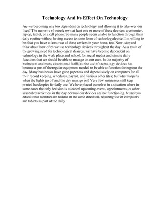 Technology And Its Effect On Technology
Are we becoming way too dependent on technology and allowing it to take over our
lives? The majority of people own at least one or more of these devices: a computer,
laptop, tablet, or a cell phone. So many people seem unable to function through their
daily routine without having access to some form of technologydevice. I m willing to
bet that you have at least two of these devices in your home, too. Now, stop and
think about how often we use technology devices throughout the day. As a result of
the growing need for technological devices, we have become dependent on
technology in the work place and school, for social media, and simple daily
functions that we should be able to manage on our own. In the majority of
businesses and many educational facilities, the use of technology devices has
become a part of the regular equipment needed to be able to function throughout the
day. Many businesses have gone paperless and depend solely on computers for all
their record keeping, schedules, payroll, and various other files; but what happens
when the lights go off and the day must go on? Very few businesses still keep
printed hardcopies for daily use. We have placed ourselves in a situation where in
some cases the only decision is to cancel upcoming events, appointments, or other
scheduled activities for the day because our devices are not functioning. Numerous
educational facilities are headed in the same direction, requiring use of computers
and tablets as part of the daily
 