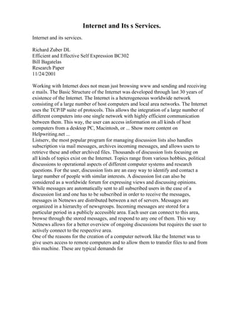 Internet and Its s Services.
Internet and its services.
Richard Zuber DL
Efficient and Effective Self Expression BC302
Bill Bagatelas
Research Paper
11/24/2001
Working with Internet does not mean just browsing www and sending and receiving
e mails. The Basic Structure of the Internet was developed through last 30 years of
existence of the Internet. The Internet is a heterogeneous worldwide network
consisting of a large number of host computers and local area networks. The Internet
uses the TCP/IP suite of protocols. This allows the integration of a large number of
different computers into one single network with highly efficient communication
between them. This way, the user can access information on all kinds of host
computers from a desktop PC, Macintosh, or ... Show more content on
Helpwriting.net ...
Listserv, the most popular program for managing discussion lists also handles
subscription via mail messages, archives incoming messages, and allows users to
retrieve these and other archived files. Thousands of discussion lists focusing on
all kinds of topics exist on the Internet. Topics range from various hobbies, political
discussions to operational aspects of different computer systems and research
questions. For the user, discussion lists are an easy way to identify and contact a
large number of people with similar interests. A discussion list can also be
considered as a worldwide forum for expressing views and discussing opinions.
While messages are automatically sent to all subscribed users in the case of a
discussion list and one has to be subscribed in order to receive the messages,
messages in Netnews are distributed between a net of servers. Messages are
organized in a hierarchy of newsgroups. Incoming messages are stored for a
particular period in a publicly accessible area. Each user can connect to this area,
browse through the stored messages, and respond to any one of them. This way
Netnews allows for a better overview of ongoing discussions but requires the user to
actively connect to the respective area.
One of the reasons for the creation of a computer network like the Internet was to
give users access to remote computers and to allow them to transfer files to and from
this machine. These are typical demands for
 