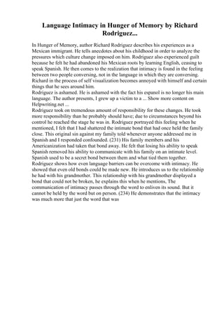 Language Intimacy in Hunger of Memory by Richard
Rodriguez...
In Hunger of Memory, author Richard Rodriguez describes his experiences as a
Mexican immigrant. He tells anecdotes about his childhood in order to analyze the
pressures which culture change imposed on him. Rodriguez also experienced guilt
because he felt he had abandoned his Mexican roots by learning English, ceasing to
speak Spanish. He then comes to the realization that intimacy is found in the feeling
between two people conversing, not in the language in which they are conversing.
Richard in the process of self visualization becomes annoyed with himself and certain
things that he sees around him.
Rodriguez is ashamed. He is ashamed with the fact his espanol is no longer his main
language. The author presents, I grew up a victim to a ... Show more content on
Helpwriting.net ...
Rodriguez took on tremendous amount of responsibility for these changes. He took
more responsibility than he probably should have; due to circumstances beyond his
control he reached the stage he was in. Rodriguez portrayed this feeling when he
mentioned, I felt that I had shattered the intimate bond that had once held the family
close. This original sin against my family told whenever anyone addressed me in
Spanish and I responded confounded. (231) His family members and his
Americanization had taken that bond away. He felt that losing his ability to speak
Spanish removed his ability to communicate with his family on an intimate level.
Spanish used to be a secret bond between them and what tied them together.
Rodriguez shows how even language barriers can be overcome with intimacy. He
showed that even old bonds could be made new. He introduces us to the relationship
he had with his grandmother. This relationship with his grandmother displayed a
bond that could not be broken, he explains this when he mentions, The
communication of intimacy passes through the word to enliven its sound. But it
cannot be held by the word but on person. (234) He demonstrates that the intimacy
was much more that just the word that was
 