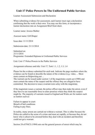 Unit 17 Police Powers In The Uniformed Public Services
Learner Assessment Submission and Declaration
When submitting evidence for assessment, each learner must sign a declaration
confirming that the work is their own. You may use this form, or incorporate a
learner declaration into an Assignment Brief front sheet.
Learner name: Jessica Mather
Assessor name: Gill Draper
Issue date: 11/11/2014
Submission date: 21/11/2014
Submitted on:
21/11/2014
Programme: Extended Diploma in Uniformed Public Services
Unit: Unit 17 Police Powers in the Public Services
Assignment reference and title: Unit 17, Task 1.1, 1.2, 1.3, 1.4
Please list the evidence submitted for each task. Indicate the page numbers where the
evidence can be found or describe the nature of the evidence (e.g. video, ... Show
more content on Helpwriting.net ...
The warrant can be issued under section 1 of the magistrates courts act (1980) and
must contain the name of the suspect and the offence they are alleged to have
committed. The decision to issue a warrant rests soley with the magistrate.
If the magistrate issues a warrant, the police officer may then make the arrest, even if
they have to use reasonable force to enter premises where they think the suspect
might be. The majority of warrants issued in England and Wales are for matters such
as matters such as:
Failure to appear in court
Breach of bail conditions
Failing to pay fines.
In reality, many arrests are carried out without a warrant. This is either because the
Police are called to the scene of a crime and must act rapidly, or because they do not
know who is about to be arrested before they deal with an incident and therefore
could not get a warrant.
Section 24 of PACE (1984) sets out the general powers of arrest which may be
 