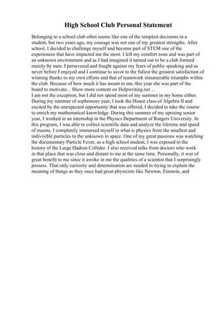 High School Club Personal Statement
Belonging to a school club often seems like one of the simplest decisions in a
student, but two years ago, my courage was not one of my greatest strengths. After
school, I decided to challenge myself and become part of STEM one of the
experiences that have impacted me the most. I left my comfort zone and was part of
an unknown environment and as I had imagined it turned out to be a club formed
mainly by men. I persevered and fought against my fears of public speaking and as
never before I enjoyed and I continue to savor to the fullest the greatest satisfaction of
winning thanks to my own efforts and that of teamwork innumerable triumphs within
the club. Because of how much it has meant to me, this year she was part of the
board to motivate... Show more content on Helpwriting.net ...
I am not the exception, but I did not spend most of my summer in my home either.
During my summer of sophomore year, I took the Honor class of Algebra II and
excited by the unexpected opportunity that was offered, I decided to take the course
to enrich my mathematical knowledge. During this summer of my uprising senior
year, I worked in an internship in the Physics Department of Rutgers University. In
this program, I was able to collect scientific data and analyze the lifetime and speed
of muons. I completely immersed myself in what is physics from the smallest and
indivisible particles to the unknown in space. One of my great passions was watching
the documentary Particle Fever, as a high school student, I was exposed to the
history of the Large Hadron Collider. I also received talks from doctors who work
in that place that was close and distant to me at the same time. Personally, it was of
great benefit to me since it awoke in me the qualities of a scientist that I surprisingly
possess. That only curiosity and determination are needed in trying to explain the
meaning of things as they once had great physicists like Newton, Einstein, and
 
