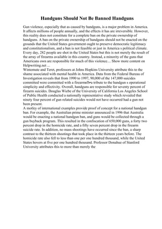 Handguns Should Not Be Banned Handguns
Gun violence, especially that as caused by handguns, is a major problem in America.
It affects millions of people annually, and the effects it has are irreversible. However,
this reality does not constitute for a complete ban on the private ownership of
handguns. A ban on the private ownership of handguns should not be enacted on the
grounds that the United States government ought to preserve democratic legitimacy
and constitutionalism, and a ban is not feasible or just in America s political climate.
Every day, 282 people are shot in the United States but this is not merely the result of
the array of firearms available in this country. Instead, a minority of the guns that
Americans own are responsible for much of this violence.... Show more content on
Helpwriting.net ...
Wintemute and Teret, professors at Johns Hopkins University attribute this to the
shame associated with mental health in America. Data from the Federal Bureau of
Investigation reveals that from 1990 to 1997, 90,000 of the 147,000 suicides
committed were committed with a firearmвЂ•a tribute to the handgun s operational
simplicity and effectivity. Overall, handguns are responsible for seventy percent of
firearm suicides. Douglas Wiebe of the University of California Los Angeles School
of Public Health conducted a nationally representative study which revealed that
ninety four percent of gun related suicides would not have occurred had a gun not
been present.
A motley of international examples provide proof of concept for a national handgun
ban. For example, the Australian prime minister announced in 1996 that Australia
would be enacting a national handgun ban, and guns would be collected through a
gun buyback program. This resulted in the confiscation of 650,000 guns, a forty two
percent drop in the homicide rate, and a fifty seven percent drop in the firearm
suicide rate. In addition, no mass shootings have occurred since the ban, a sharp
contrast to the thirteen shootings that took place in the thirteen years before. The
homicide rate also fell to less than one per one hundred thousand, while the United
States hovers at five per one hundred thousand. Professor Donahue of Stanford
University attributes this to more than merely the
 