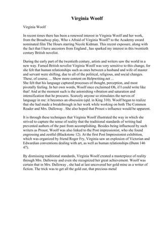 Virginia Woolf
Virginia Woolf
In recent times there has been a renewed interest in Virginia Woolf and her work,
from the Broadway play, Who s Afraid of Virginia Woolf? to the Academy award
nominated film The Hours starring Nicole Kidman. This recent exposure, along with
the fact that I have ancestors from England , has sparked my interest in this twentieth
century British novelist.
During the early part of the twentieth century, artists and writers saw the world in a
new way. Famed British novelist Virginia Woolf was very sensitive to this change, for
she felt that human relationships such as ones between a husband and wife of master
and servant were shifting, due to all of the political, religious, and social changes.
These, of course, ... Show more content on Helpwriting.net ...
She felt that his language captured processes of thought, perception, and most
pivotally feeling. In her own words, Woolf once exclaimed Oh, if I could write like
that! And at the moment such is the astonishing vibration and saturation and
intensification that he procures. Scarcely anyone so stimulates the nerves of
language in me: it becomes an obsession (qtd. in King 310). Woolf began to realize
that she had made a breakthrough in her work while working on both The Common
Reader and Mrs. Dalloway . She also hoped that Proust s influence would be apparent.
It is through these techniques that Virginia Woolf illustrated the way in which she
strived to capture the sense of reality that the traditional standards of writing had
prevented authors of the past from accomplishing. Besides being influenced by such
writers as Proust, Woolf was also linked to the Post impressionist, who she found
engrossing and zestful (Blackstone 12). At the first Post Impressionist exhibition,
which was organized by friend Roger Fry, Virginia saw an explosion of Victorian and
Edwardian conventions dealing with art, as well as human relationships (Dunn 146
47).
By dismissing traditional standards, Virginia Woolf created a masterpiece of reality
through Mrs. Dalloway and even she recognized her great achievement. Woolf was
certain that in Mrs. Dalloway , she had at last uncovered her gold mine as a writer of
fiction. The trick was to get all the gold out, that precious metal
 