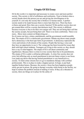 Utopia Of Eli Essay
Eli In this world, it is important and necessary to create a new and more perfect
society. This society is full of selfishness and conformity. Trust is broken when a
society breaks down the person you are and giving the unwillingness to be
yourself. It s not only the society that is broken it is human nature. A perfect
society needs to be made because there is more hate than love. There has been
evilness and greed. How then can a society function? If this perfect society does not
get created there will be a society that destructs itself. This society is different
because everyone is free to be their own unique self. They are not being their self that
the society accepts, but just being their self. There is no more conformity. There is no
more... Show more content on Helpwriting.net ...
So of course our laws, crimes, punishments, and the government would resemble
that. The utopia of Eli is a democratic government. Debate.org shows many people
feel a democracy is the best type form of government. A democracy represents the
views and notions of all citizens of the country. People like having a voice and
they have an opportunity to use it. The voting age has been lowered for issues that
deal with high school students. Teenagers are living in this society so, they should
have a say in what happens. The utopia of Eli is all about community and
togetherness. Because there is crime in every society there has to be punishments.
The utopia of Eli is under a utilitarian philosophy. A crime free society does not
exist, but inflicting only as much punishment to prevent future crimes is our focus.
Law.jrank.org shows that having limited punishment is very beneficial to a
society. To limit crime citizens have to go to mandatory therapy with certified
professionals. This is in place to make a happier person. In hope, to put back
together broken homes. Because, the society s focus has been happiness people
rarely get put in prison. By going to therapy everyday while being in the facility, we
hope to nurture the problem instead of making it worse. If they are a threaten to
society, there are things set in place for the safety of
 