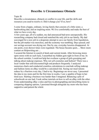 Describe A Circumstance Obstacle
Topic B:
Describe a circumstance, obstacle or conflict in your life, and the skills and
resources you used to resolve it. Did it change you? If so, how?
I come from a happy, ordinary, loving family that consists of a little sister, a
hardworking dad, and an inspiring mom. We live comfortably and make the best of
what we have every day.
A few years ago, all of a sudden, my dad announced bad news unexpectedly. His
researching company had closed and snatched the only job in our family. My dad
scavenged for a new job in a desperate attempt to save our family from liquidation,
but the job market was merciless, and the economy was tumbling. Days passed, and
our savings account was drying out. One by one, everyday luxuries disappeared. At
one point, even shower times were regulated. The house became quiet, ... Show more
content on Helpwriting.net ...
I scoured the Internet in search of deals and current trends. After browsing stores
upon stores with no such luck, I unearthed my hidden gem right in front of me. In
the school corridor, I could not help but overhear a group of girls gossiping and
talking about makeup expenses. Why not sell cosmetics and fashion? There was a
local vendor that sold discounted high end products frequently. I analyzed
numerous charts and conducted countless calculations to conclude selling makeup
and fashion items on eBay would be a calculated risk. Seeing our meal rations
reduce by a fraction every day, I had to try. Beginnings are never easy. I presented
the idea to my mom and for the first time in weeks, I saw a sparkle of hope in her
tired eyes. Starting a business was harder than I imagined. Balancing a pile of
schoolwork on one had, I took online tutorials on how to sell on eBay with the other.
From understanding eBay s rules and fees to photographing and describing items to
comparing shipping options, I persisted through alongside my mom who has been
supportive and patient the whole
 