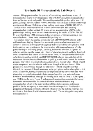 Synthesis Of Nitroacetanilide Lab Report
Abstract This paper describes the process of determining an unknown isomer of
nitroacetanilide over a two week process. The first step was synthesizing acetanilide
from aniline and acetic anhydride. The resulting acetanilide product yield was 11.01
grams, giving a percent yield of 76.99%. Once this was achieved and verified through
meltingpoint, IR, and NMR tests, with a melting point range of 112В° 115.5В° C.
The acetanilide underwent nitration to form nitroacetanilide. The resulting
nitroacetanilide product yielded 2.5 grams, giving a percent yield of 29%. After
performing a melting point test and cross referencing the results of 212В° 214.5В°
C, as well as IR and NMR spectrums to known isomers of nitroacetanilide, it was
determined that... Show more content on Helpwriting.net ...
This reaction occurs by reacting acetanilide with a HNO3/H2SO4 solution under
cold conditions. During this reaction, the amide group attached to the number 1
carbon of aniline is a strong activating group that will direct the nitro group to bond
in the ortho or para positions on the benzene ring, which occurs because of ortho
para directing of activating groups2. Initially, to start this reaction, 6.5 grams of
solid acetanilide must be placed into 10 mL of glacial acetic acid and fully dissolved
over a steam bath then cooled via ice bath with 10 mL of concentrated sulfuric acid.
After the mixture had cooled, a cold HNO3/H2SO4 solution was added slowly to
ensure that the reaction would not occur to quickly, which would hinder the reaction
process. The yellow precipitate of nitroacetanilide was formed when 100 mL of cold
water was poured into the mixture and filtered through a Buchner funnel.. This
process was then repeated through the addition of 100 mL of cold water then
filtrated via vacuum4. Ethanol was added to the precipitate and then brought to a boil
over a steam bath, helping to eliminate any impurities of the nitroacetanilide. After
dissolving, recrystallization via ice bath was performed to give us the unknown
isomer of nitroacetanilide. Through the melting point tests in Table 3, IR in Figure 1,
and NMR tests shown in Figure 2, and cross referencing these results to the known
isomers of nitroacetanilide, the unknown isomer was determined to be p
nitroacetanilide which is the major product of the nitration process as the para
position for the nitro group is more stable than the ortho product. The chemical
properties of these are extremely different, which is why the melting point test was
the first test that showed which isomer was formed2. The melting point range of o
nitroacetanilide is
 