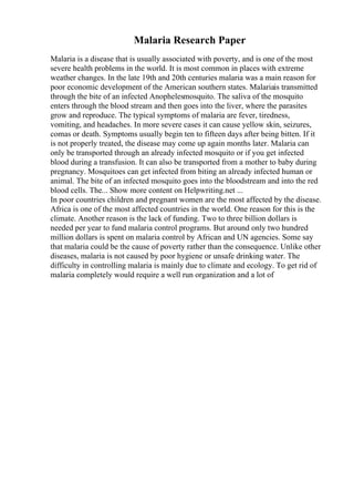 Malaria Research Paper
Malaria is a disease that is usually associated with poverty, and is one of the most
severe health problems in the world. It is most common in places with extreme
weather changes. In the late 19th and 20th centuries malaria was a main reason for
poor economic development of the American southern states. Malariais transmitted
through the bite of an infected Anophelesmosquito. The saliva of the mosquito
enters through the blood stream and then goes into the liver, where the parasites
grow and reproduce. The typical symptoms of malaria are fever, tiredness,
vomiting, and headaches. In more severe cases it can cause yellow skin, seizures,
comas or death. Symptoms usually begin ten to fifteen days after being bitten. If it
is not properly treated, the disease may come up again months later. Malaria can
only be transported through an already infected mosquito or if you get infected
blood during a transfusion. It can also be transported from a mother to baby during
pregnancy. Mosquitoes can get infected from biting an already infected human or
animal. The bite of an infected mosquito goes into the bloodstream and into the red
blood cells. The... Show more content on Helpwriting.net ...
In poor countries children and pregnant women are the most affected by the disease.
Africa is one of the most affected countries in the world. One reason for this is the
climate. Another reason is the lack of funding. Two to three billion dollars is
needed per year to fund malaria control programs. But around only two hundred
million dollars is spent on malaria control by African and UN agencies. Some say
that malaria could be the cause of poverty rather than the consequence. Unlike other
diseases, malaria is not caused by poor hygiene or unsafe drinking water. The
difficulty in controlling malaria is mainly due to climate and ecology. To get rid of
malaria completely would require a well run organization and a lot of
 
