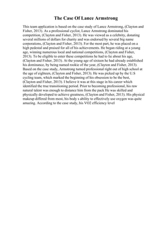 The Case Of Lance Armstrong
This team application is based on the case study of Lance Armstrong, (Clayton and
Fisher, 2013). As a professional cyclist, Lance Armstrong dominated his
competition, (Clayton and Fisher, 2013). He was viewed as a celebrity, donating
several millions of dollars for charity and was endorsed by several big name
corporations, (Clayton and Fisher, 2013). For the most part, he was placed on a
high pedestal and praised for all of his achievements. He began riding at a young
age, winning numerous local and national competitions, (Clayton and Fisher,
2013). To be eligible to enter these competitions he had to lie about his age,
(Clayton and Fisher, 2013). At the young age of sixteen he had already established
his dominance, by being named rookie of the year, (Clayton and Fisher, 2013).
Based on the case study, Armstrong turned professional right out of high school at
the age of eighteen, (Clayton and Fisher, 2013). He was picked up by the U.S
cycling team, which marked the beginning of his obsession to be the best,
(Clayton and Fisher, 2013). I believe it was at this stage in his career which
identified the true transitioning period. Prior to becoming professional, his raw
natural talent was enough to distance him from the pack He was skilled and
physically developed to achieve greatness, (Clayton and Fisher, 2013). His physical
makeup differed from most, his body s ability to effectively use oxygen was quite
amazing. According to the case study, his VO2 efficiency level
 