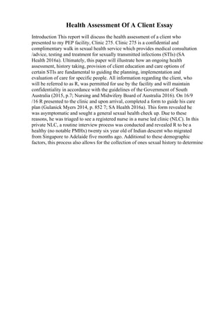 Health Assessment Of A Client Essay
Introduction This report will discuss the health assessment of a client who
presented to my PEP facility, Clinic 275. Clinic 275 is a confidential and
complimentary walk in sexual health service which provides medical consultation
/advice, testing and treatment for sexually transmitted infections (STIs) (SA
Health 2016a). Ultimately, this paper will illustrate how an ongoing health
assessment, history taking, provision of client education and care options of
certain STIs are fundamental to guiding the planning, implementation and
evaluation of care for specific people. All information regarding the client, who
will be referred to as R, was permitted for use by the facility and will maintain
confidentiality in accordance with the guidelines of the Government of South
Australia (2015, p.7; Nursing and Midwifery Board of Australia 2016). On 16/9
/16 R presented to the clinic and upon arrival, completed a form to guide his care
plan (Gulanick Myers 2014, p. 852 7; SA Health 2016a). This form revealed he
was asymptomatic and sought a general sexual health check up. Due to these
reasons, he was triaged to see a registered nurse in a nurse led clinic (NLC). In this
private NLC, a routine interview process was conducted and revealed R to be a
healthy (no notable PMHx) twenty six year old of Indian descent who migrated
from Singapore to Adelaide five months ago. Additional to these demographic
factors, this process also allows for the collection of ones sexual history to determine
 