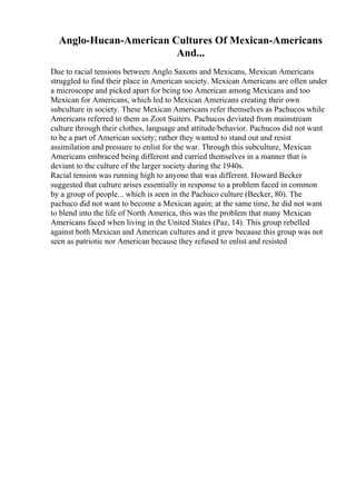 Anglo-Hucan-American Cultures Of Mexican-Americans
And...
Due to racial tensions between Anglo Saxons and Mexicans, Mexican Americans
struggled to find their place in American society. Mexican Americans are often under
a microscope and picked apart for being too American among Mexicans and too
Mexican for Americans, which led to Mexican Americans creating their own
subculture in society. These Mexican Americans refer themselves as Pachucos while
Americans referred to them as Zoot Suiters. Pachucos deviated from mainstream
culture through their clothes, language and attitude/behavior. Pachucos did not want
to be a part of American society; rather they wanted to stand out and resist
assimilation and pressure to enlist for the war. Through this subculture, Mexican
Americans embraced being different and carried themselves in a manner that is
deviant to the culture of the larger society during the 1940s.
Racial tension was running high to anyone that was different. Howard Becker
suggested that culture arises essentially in response to a problem faced in common
by a group of people... which is seen in the Pachuco culture (Becker, 80). The
pachuco did not want to become a Mexican again; at the same time, he did not want
to blend into the life of North America, this was the problem that many Mexican
Americans faced when living in the United States (Paz, 14). This group rebelled
against both Mexican and American cultures and it grew because this group was not
seen as patriotic nor American because they refused to enlist and resisted
 