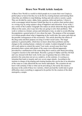 Brave New World Article Analysis
A Brave New World is a world in which people try to create their own Utopia (a
perfect place to leave) but they try to do this by creating humans and training them
when they are children to stop thinking, feeling and only achieve society s goals.
They are divided by castes: alpha, betas, gammas, delta and epsilons. I chose to
write a newspaper article because I think that they try to achieve their perfect place
in a wrong way by using somaas a drug of happiness and relaxation. In my work, I
am a writer of the London Telegraph who makes an article about that drug and their
effects in the castes, also it says how they are going to solve their problems. This
work is written in a formal, serious and informative tone, in order to avoid affecting
the population s general point of view about the topic. The purpose of the newspaper
is to inform people about what is happening in the world state, the castes and what are
the possible consequences of this occurrence. This article describes the effects of
the drug soma and their purpose on using it in their social castes. The target
audience is general public, which have to know about these problems and the
changes in the creating human s industry in London. London telegraph Is soma
still a safe option to control the castes? Last week, several cases have been
presented where certain individuals of the castes were affected apparently
provoked by a malfunction of the soma (drug that is used to calm them) provoking
a negative reaction in the individuals. Recently a group of Alphas said they felt bad
and very stressed with their work. In the case of gammas that are a little more
primitive the soma does not act as a sedative, on the contrary, it is acting as a
stimulant that leads to insanity and very severe anger attacks. According to the
institute in charge of developing and creating humans this can be due to an alteration
of the soma or a side effectwith the new borne individuals. The scientists do not
know with certainty if that is what can be provoking it, but surely this means a
decrease in the yield of these two varieties, which can lead the world state to great
difficulties since everything is supposed to be perfect for the creation of the ideal
metropolis, a utopia
 