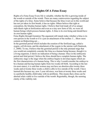 Rights Of A Fetus Essay
Rights of a Fetus Essay Every life is valuable, whether the life is growing inside of
the womb or outside of the womb. There are many controversies regarding the subject
of the rights of a fetus. Some believe that because the fetus it not yet in this world and
has not yet taken its first breath, it has no rights. Others believe that right at
conception, the fetushas human rights. I believe that God made all of us unique
individuals right at fertilization and even as a tiny new form of life, we were all
human beings which possess human rights. A fetus is its own being and should have
its own human rights.
Fetus Rights through Gestation The argument still stands today whether a fetus is its
own person in the womb or if it s just an attachment of the mother. I ... Show more
content on Helpwriting.net ...
In the germinal period which includes the creation of the fertilized egg, called a
zygote, cell division, and the attachment of the zygote to the uterine wall (Santrock,
J., 2008). To me, I believe that the germinal period is the only prenatal stage that
you would not completely consider the fetus as a human being because, though it is
a living organism, it shows no indication of being a human. Once in the embryonic
period and fetal period, I believe the fetus should have complete human rights. The
embryonic stage is the stage when the embryo begins to develop organs which are
the first characteristics of a human being. This is why I would consider the embryo to
be a human and having human rights from two weeks till birth. According to the law
(in most states), it is said that women may not have an abortion after twenty three
weeks and at twenty three weeks a child is able to live outside of the womb. I have
learned this because my, now 3 year old niece, was born at twenty three weeks and
is a perfectly healthy child today with no problems. This means that a fetus can be
aborted when viable to live outside of the womb. Regrettably, though, the seeming
clarity of the viability rule
 