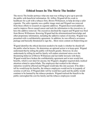 Ethical Issues In The Movie The Insider
The movie The Insider portrays what one man was willing to give up to provide
the public with beneficial information. Dr. Jeffrey Wigand left his work in
healthcare for a job with a tobacco firm, Brown Williamson, to help develop a safer
cigarette. The safer cigarette was a public image stunt and Wigand was removed
from those efforts to research on cigarette additives. Wigand discovered additives
used to improve flavor caused cancer and took the information to the executives, to
have the additive removed. The executives declined the request and Wigand was fired
from Brown Williamson. Knowing Wigand had the aforementioned knowledge and
other proprietary information, including the addictive nature of nicotine, Wigand was
presented with a confidentiality agreement. In addition, he was offered a severance
package and basically threatened to sign the... Show more content on Helpwriting.net
...
Wigand identifies the ethical decision needed to be made is whether he should tell
the public what he knows. He determines an optional action is to keep quiet. Wigand
understand that by telling the public will benefit greatly. However, he also
understands by telling he and his family will endure emotional stress over the
threatening behavior of Brown Williamson and inevitable lawsuits with them.
Wigand would have broken the confidentiality agreement and in turn would lose
benefits, which is not ideal for anyone, but Wigand s daughter required daily medical
attention related to spina bifada. The employees that worked in the tobacco
industries would be affected and Wigand would take this into account. If he didn t
tell he would keep his benefits, the tobacco employees would not be in jeopardy of
scrutiny or job loss. If Wigand didn t tell he would have guilt and the public would
continue to be harmed by the tobacco products. Wigand realized the benefit to the
public outweighed the cost his family and the tobacco employees would
 