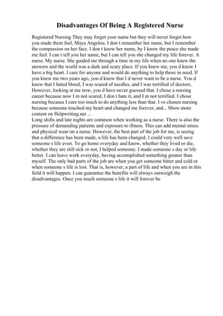Disadvantages Of Being A Registered Nurse
Registered Nursing They may forget your name but they will never forget how
you made them feel, Maya Angelou. I don t remember her name, but I remember
the compassion on her face. I don t know her name, by I know the peace she made
me feel. I can t tell you her name, but I can tell you she changed my life forever. A
nurse. My nurse. She guided me through a time in my life when no one knew the
answers and the world was a dark and scary place. If you knew me, you d know I
have a big heart. I care for anyone and would do anything to help those in need. If
you knew me two years ago, you d know that I d never want to be a nurse. You d
know that I hated blood, I was scared of needles, and I was terrified of doctors.
However, looking at me now, you d have never guessed that. I chose a nursing
career because now I m not scared, I don t hate it, and I m not terrified. I chose
nursing because I care too much to do anything less than that. I ve chosen nursing
because someone touched my heart and changed me forever, and... Show more
content on Helpwriting.net ...
Long shifts and late nights are common when working as a nurse. There is also the
pressure of demanding patients and exposure to illness. This can add mental stress
and physical wear on a nurse. However, the best part of the job for me, is seeing
that a difference has been made, a life has been changed. I could very well save
someone s life even. To go home everyday and know, whether they lived or die,
whether they are still sick or not, I helped someone. I made someone s day or life
better. I can leave work everyday, having accomplished something greater than
myself. The only bad parts of the job are when you get someone bitter and cold or
when someone s life is lost. That is, however, a part of life and when you are in this
field it will happen. I can guarantee the benefits will always outweigh the
disadvantages. Once you touch someone s life it will forever be
 