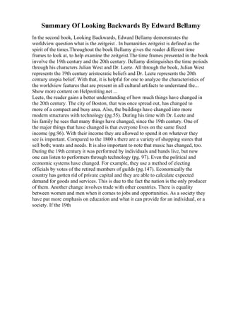 Summary Of Looking Backwards By Edward Bellamy
In the second book, Looking Backwards, Edward Bellamy demonstrates the
worldview question what is the zeitgeist . In humanities zeitgeist is defined as the
spirit of the times.Throughout the book Bellamy gives the reader different time
frames to look at, to help examine the zeitgeist.The time frames presented in the book
involve the 19th century and the 20th century. Bellamy distinguishes the time periods
through his characters Julian West and Dr. Leete. All through the book, Julian West
represents the 19th century aristocratic beliefs and Dr. Leete represents the 20th
century utopia belief. With that, it is helpful for one to analyze the characteristics of
the worldview features that are present in all cultural artifacts to understand the...
Show more content on Helpwriting.net ...
Leete, the reader gains a better understanding of how much things have changed in
the 20th century. The city of Boston, that was once spread out, has changed to
more of a compact and busy area. Also, the buildings have changed into more
modern structures with technology (pg.55). During his time with Dr. Leete and
his family he sees that many things have changed, since the 19th century. One of
the major things that have changed is that everyone lives on the same fixed
income (pg.96). With their income they are allowed to spend it on whatever they
see is important. Compared to the 1800 s there are a variety of shopping stores that
sell both; wants and needs. It is also important to note that music has changed, too.
During the 19th century it was performed by individuals and bands live, but now
one can listen to performers through technology (pg. 97). Even the political and
economic systems have changed. For example, they use a method of electing
officials by votes of the retired members of guilds (pg.147). Economically the
country has gotten rid of private capital and they are able to calculate expected
demand for goods and services. This is due to the fact the nation is the only producer
of them. Another change involves trade with other countries. There is equality
between women and men when it comes to jobs and opportunities. As a society they
have put more emphasis on education and what it can provide for an individual, or a
society. If the 19th
 