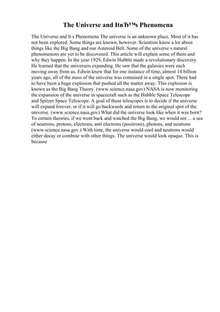 The Universe and ItвЂ™s Phenomena
The Universe and It s Phenomena The universe is an unknown place. Most of it has
not been explored. Some things are known, however. Scientists know a lot about
things like the Big Bang and our Asteroid Belt. Some of the universe s natural
phenomenons are yet to be discovered. This article will explain some of them and
why they happen. In the year 1929, Edwin Hubble made a revolutionary discovery.
He learned that the universeis expanding. He saw that the galaxies were each
moving away from us. Edwin knew that for one instance of time, almost 14 billion
years ago, all of the mass of the universe was contained in a single spot. There had
to have been a huge explosion that pushed all the matter away. This explosion is
known as the Big Bang Theory. (www.science.nasa.gov) NASA is now monitoring
the expansion of the universe in spacecraft such as the Hubble Space Telescope
and Spitzer Space Telescope. A goal of these telescopes is to decide if the universe
will expand forever, or if it will go backwards and return to the original spot of the
universe. (www.science.nasa.gov) What did the universe look like when it was born?
To certain theories, if we went back and watched the Big Bang, we would see ... a sea
of neutrons, protons, electrons, anti electrons (positrons), photons, and neutrons
(www.science.nasa.gov.) With time, the universe would cool and neutrons would
either decay or combine with other things. The universe would look opaque. This is
because
 
