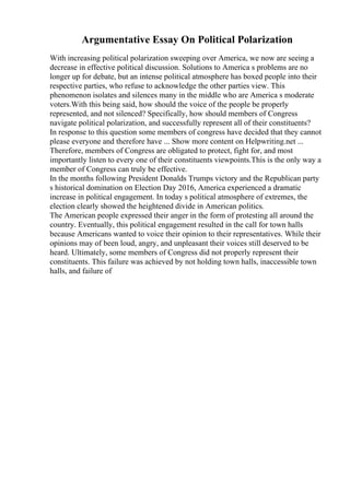 Argumentative Essay On Political Polarization
With increasing political polarization sweeping over America, we now are seeing a
decrease in effective political discussion. Solutions to America s problems are no
longer up for debate, but an intense political atmosphere has boxed people into their
respective parties, who refuse to acknowledge the other parties view. This
phenomenon isolates and silences many in the middle who are America s moderate
voters.With this being said, how should the voice of the people be properly
represented, and not silenced? Specifically, how should members of Congress
navigate political polarization, and successfully represent all of their constituents?
In response to this question some members of congress have decided that they cannot
please everyone and therefore have ... Show more content on Helpwriting.net ...
Therefore, members of Congress are obligated to protect, fight for, and most
importantly listen to every one of their constituents viewpoints.This is the only way a
member of Congress can truly be effective.
In the months following President Donalds Trumps victory and the Republican party
s historical domination on Election Day 2016, America experienced a dramatic
increase in political engagement. In today s political atmosphere of extremes, the
election clearly showed the heightened divide in American politics.
The American people expressed their anger in the form of protesting all around the
country. Eventually, this political engagement resulted in the call for town halls
because Americans wanted to voice their opinion to their representatives. While their
opinions may of been loud, angry, and unpleasant their voices still deserved to be
heard. Ultimately, some members of Congress did not properly represent their
constituents. This failure was achieved by not holding town halls, inaccessible town
halls, and failure of
 