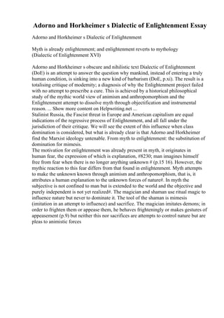 Adorno and Horkheimer s Dialectic of Enlightenment Essay
Adorno and Horkheimer s Dialectic of Enlightenment
Myth is already enlightenment; and enlightenment reverts to mythology
(Dialectic of Enlightenment XVI)
Adorno and Horkheimer s obscure and nihilistic text Dialectic of Enlightenment
(DoE) is an attempt to answer the question why mankind, instead of entering a truly
human condition, is sinking into a new kind of barbarism (DoE, p.xi). The result is a
totalising critique of modernity; a diagnosis of why the Enlightenment project failed
with no attempt to prescribe a cure. This is achieved by a historical philosophical
study of the mythic world view of animism and anthropomorphism and the
Enlightenment attempt to dissolve myth through objectification and instrumental
reason. ... Show more content on Helpwriting.net ...
Stalinist Russia, the Fascist threat in Europe and American capitalism are equal
indications of the regressive process of Enlightenment, and all fall under the
jurisdiction of their critique. We will see the extent of this influence when class
domination is considered, but what is already clear is that Adorno and Horkheimer
find the Marxist ideology untenable. From myth to enlightenment: the substitution of
domination for mimesis.
The motivation for enlightenment was already present in myth, it originates in
human fear, the expression of which is explanation, #8230; man imagines himself
free from fear when there is no longer anything unknown # (p.15 16). However, the
mythic reaction to this fear differs from that found in enlightenment. Myth attempts
to make the unknown known through animism and anthropomorphism, that is, it
attributes a human explanation to the unknown forces of nature#. In myth the
subjective is not confined to man but is extended to the world and the objective and
purely independent is not yet realized#. The magician and shaman use ritual magic to
influence nature but never to dominate it. The tool of the shaman is mimesis
(imitation in an attempt to influence) and sacrifice. The magician imitates demons; in
order to frighten them or appease them, he behaves frighteningly or makes gestures of
appeasement (p.9) but neither this nor sacrifices are attempts to control nature but are
pleas to animistic forces
 