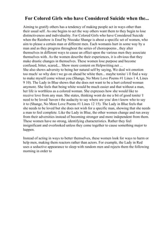 For Colored Girls who have Considered Suicide when the...
Aiming to gratify others has a tendency of making people act in ways other than
their usual self. As one begins to act the way others want them to they begin to lose
distinctiveness and individuality. For Colored Girls who have Considered Suicide
when the Rainbow is Enuf by Ntozake Shange is about a specific set of women, who
aim to please a certain man or different men. Each womanis hurt in some way by a
man and as they progress throughout the series of choreopoems , they alter
themselves in different ways to cause an effect upon the various men they associate
themselves with. As the women describe their experiences, it is obvious that they
make drastic changes in themselves. These women lose purpose and become
confused, bitter, scared,... Show more content on Helpwriting.net ...
She also shows adversity to being her natural self by saying, We deal wit emotion
too much/ so why don t we go on ahead be white then... maybe tonite/ i ll find a way
to make myself come witout you (Shange, No More Love Poems #1 Lines 1 4, Lines
9 10). The Lady in Blue shows that she does not want to be a hurt colored woman
anymore. She feels that being white would be much easier and that without a man,
her life is worthless as a colored woman. She expresses how she would like to
receive love from any man. She states, thinking wont do me a bit of good tonite/ I
need to be loved/ haven t the audacity to say where are you/ don t know who to say
it to (Shange, No More Love Poems #1 Lines 12 15). The Lady in Blue feels that
she needs to be loved but she does not wish for a specific man, showing that she needs
a man to feel complete. Like the Lady in Blue, the other women change and run away
from their adversities instead of becoming stronger and more independent from them.
These women have no strong, identifying characteristics. Rather they feel
insignificant and overlooked unless they come together to cause something major to
happen.
Instead of acting in ways to better themselves, these women look for ways to harm or
help men, making them reactors rather than actors. For example, the Lady in Red
uses a seductive appearance to sleep with random men and rejects them the following
morning in order to
 