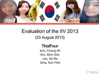 Evaluation of the IIV 2013
(23 August 2013)

ThaiFour
Kim, Chang-Mi
Kin, Shin-Ock
Lee, So-Ra
Jang, Sun-Hee
ⓒ ThaiFour

 