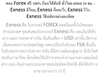 สอน Forex ฟรี 100% เรียนได้ทันที ทั่วไทย ตลอด 24 ชม. -
Exness ดีไหม, Exness คืออะไร, Exness รีวิว,
Exness วิธีสมัครอย่างละเอียด
Exness คือ โบรกเกอร์ FOREX ยอดนิยมทั้งในไทยและ
ต่างประเทศ จุดเด่นของโบรกเกอร์ Exness คือ ถอนเงินได้เร็ว
มาก และการเทรด ฝากเงิน เริ่มต้นเพียง 1 USD เท่านั้น มีความ
มั่นคงและความปลอดภัยสูง จดทะเบียนใบรับรอง FSA ซึ่งเป็น
ใบรับรองจากสถาบันทางการเงิน ที่มีความมั่นคงสูงมาก มีเว็บไซต์
รองรับภาษาไทย มีคนไทยให้บริการ ตอบคาถามผ่านทางออนไลน์
ฝาก ถอน เงินผ่านระบบธนาคารออนไลน์ของไทยได้ เปิดให้บริการ
มายาวนานกว่า 10 ปี
 