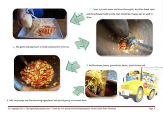1. Cover fruit with water and rinse thoroughly. And then break open
                                                                                    and then chopped with a knife, slice into strips. Papaya can be used to
                                                                                    drive.




      2. Add garlic and paprika in a mortar and pound it to break.



                                                                                    3. Add tomatoes, beans, groundnuts, beans, dried shrimp and




4. Add the papaya and the remaining ingredients and pound gently to mix well done.

 © Copyright 2012. The legend of papaya salad : Create by Girl group from Koksipittayasan School. Khon Kean Thailand.                                 Page 3
 