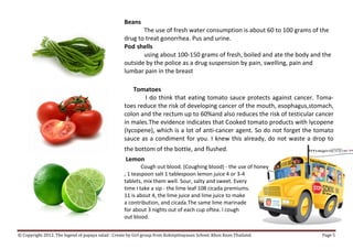 Beans
                                                           The use of fresh water consumption is about 60 to 100 grams of the
                                                    drug to treat gonorrhea. Pus and urine.
                                                    Pod shells
                                                           using about 100-150 grams of fresh, boiled and ate the body and the
                                                    outside by the police as a drug suspension by pain, swelling, pain and
                                                    lumbar pain in the breast

                                                        Tomatoes
                                                            I do think that eating tomato sauce protects against cancer. Toma-
                                                    toes reduce the risk of developing cancer of the mouth, esophagus,stomach,
                                                    colon and the rectum up to 60%and also reduces the risk of testicular cancer
                                                    in males.The evidence indicates that Cooked tomato products with lycopene
                                                    (Iycopene), which is a lot of anti-cancer agent. So do not forget the tomato
                                                    sauce as a condiment for you. I knew this already, do not waste a drop to
                                                    the bottom of the bottle, and flushed.
                                                     Lemon
                                                            Cough out blood. (Coughing blood) - the use of honey
                                                    , 1 teaspoon salt 1 tablespoon lemon juice 4 or 3-4
                                                    tablets, mix them well. Sour, salty and sweet. Every
                                                    time I take a sip - the lime leaf 108 cicada premiums.
                                                    11 is about 4, the lime juice and lime juice to make
                                                    a contribution, and cicada.The same lime marinade
                                                    for about 3 nights out of each cup oftea. I cough
                                                    out blood.


© Copyright 2012. The legend of papaya salad : Create by Girl group from Koksipittayasan School. Khon Kean Thailand.       Page 5
 