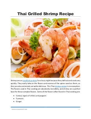 WWW.WELLBEINGART.COM 1
Thai Grilled Shrimp Recipe
Shrimp are an excellent protein for a busy night because they defrost and cook very
quickly. They easily take on the flavors and aromas of the spices used on them, so
they are also extremely versatile delicious. This Thai shrimp recipe is no exception.
The flavors used in Thai cooking are absolutely incredible, and shrimp are a perfect
base for these complex flavors. Some of the flavors often found in Thai cooking are:
 Various types of chilies and peppers
 Turmeric
 Ginger
 