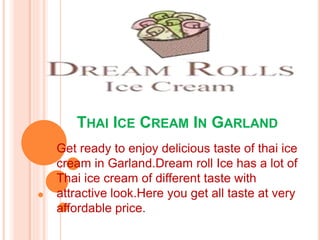 THAI ICE CREAM IN GARLAND
Get ready to enjoy delicious taste of thai ice
cream in Garland.Dream roll Ice has a lot of
Thai ice cream of different taste with
attractive look.Here you get all taste at very
affordable price.
 