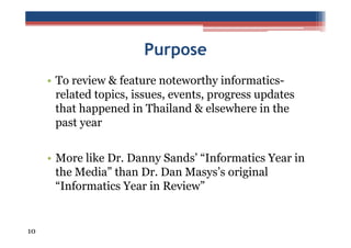 Purpose
• To review & feature noteworthy informaticsrelated topics, issues, events, progress updates
that happened in Thailand & elsewhere in the
past year
• More like Dr. Danny Sands’ “Informatics Year in
the Media” than Dr. Dan Masys’s original
“Informatics Year in Review”

10

 