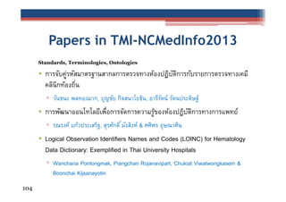 Papers in TMI-NCMedInfo2013
Standards, Terminologies, Ontologies

• การจับคูรหัสมาตรฐานสากลการตรวจทางห้องปฏิบตการกับรายการตรวจทางเคมี
่
ั ิ
คลินิกท้องถิน
่
▫ วันชนะ พลทองมาก, บุญชัย กิจสนาโยธิน, อารีรตน์ รัตนประดิษฐ์
ั

• การพัฒนาออนโทโลยีเพือการจัดการความรูของห้องปฏิบตการทางการแพทย์
่
้
ั ิ
▫ รณรงค์ แก้วประเสริฐ, สุรศักดิ ์ มังสิงห์ & ศศิพร อุษณวศิน

• Logical Observation Identifiers Names and Codes (LOINC) for Hematology
Data Dictionary: Exemplified in Thai University Hospitals
▫ Wanchana Pontongmak, Piangchan Rojanavipart, Chukiat Viwatwongkasem &
Boonchai Kijsanayotin
104

 