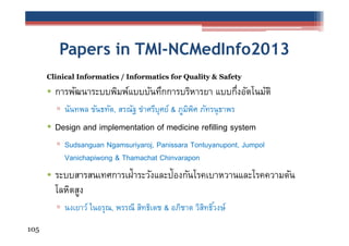Papers in TMI-NCMedInfo2013
Clinical Informatics / Informatics for Quality & Safety

• การพัฒนาระบบพิมพ์แบบบันทึกการบริหารยา แบบกึงอัตโนมัติ
่
▫ นันทพล ขันธทัต, สรณัฐ ขําศรีบุศย์ & ภูมพศ ภัทรนุ ธาพร
ิ ิ

• Design and implementation of medicine refilling system
▫ Sudsanguan Ngamsuriyaroj, Panissara Tontuyanupont, Jumpol
Vanichapiwong & Thamachat Chinvarapon

• ระบบสารสนเทศการเฝ้าระวังและป้องกันโรคเบาหวานและโรคความดัน
โลหิตสูง
▫ นงเยาว์ ในอรุณ, พรรณี สิทธิเดช & อภิชาต วิสทธิวงษ์
ิ ์
105

 