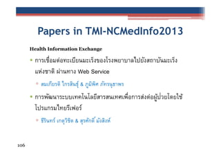 Papers in TMI-NCMedInfo2013
Health Information Exchange

• การเชือมต่อทะเบียนมะเร็งของโรงพยาบาลไปยังสถาบันมะเร็ง
่
แห่งชาติ ผ่านทาง Web Service
▫ สมเกียรติ ไกรสินธุ์ & ภูมพศ ภัทรนุธาพร
ิ ิ

• การพัฒนาระบบเทคโนโลยีสารสนเทศเพือการส่งต่อผูปวยโดยใช้
่
้ ่
โปรแกรมไทยรีเฟอร์
▫ ธีรนทร์ เกตุวชต & สุรศักดิ ์ มังสิงห์
ิ
ิ ิ
106

 