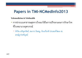 Papers in TMI-NCMedInfo2013
Telemedicine & Telehealth

• การนําระบบสาธารณสุขทางไกลมาใช้ในการปรึกษาแผนการรักษาโรค
ทีโรงพยาบาลจุฬาภรณ์
่
▫ จักริน เจริญทรัพย์, ธนากร อินธนู, ก้องเกียรติ ประสงค์วฒนา &
ั
สรณัฐ ขําศรีบุศย์

107

 