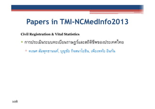 Papers in TMI-NCMedInfo2013
Civil Registration & Vital Statistics

• การประเมินระบบทะเบียนราษฎร์และสถิตชพของประเทศไทย
ิ ี
▫ คเณศ สัมพุทธานนท์, บุญชัย กิจสนาโยธิน, เพียงหทัย อินกัน

108

 