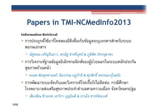 Papers in TMI-NCMedInfo2013
Information Retrieval

• การประยุกต์ใช้บาร์โคดสองมิตเพือเก็บข้อมูลระบุเอกสารสําหรับระบบ
ิ ่
สแกนเอกสาร
▫ ณัฐชนน เจริญยืนยาว, สรณัฐ ขําศรีบุศย์ & ภูมพศ ภัทรนุ ธาพร
ิ ิ

• การวิเคราะห์ฐานข้อมูลอิเล็กทรอนิกส์ของผูปวยนอกในระบบหลักประกัน
้ ่
สุขภาพถ้วนหน้า
▫ คเณศ สัมพุทธานนท์, นิลวรรณ อยูภกดี & ศุภสิทธิ ์ พรรณนารุโณทัย
่ ั

• การพัฒนาระบบจัดเก็บและวิเคราะห์โรคเรือรังไม่ตดต่อ: กรณีศกษา
้
ิ
ึ
โรงพยาบาลส่งเสริมสุขภาพประจําตําบลสามควายเผือก จังหวัดนครปฐม
▫ เสียงพิณ ช้างเทศ, สาวิกา บุญยินดี & ปานใจ ธารทัศนวงศ์
109

 