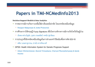 Papers in TMI-NCMedInfo2013
Decision Support Models & Data Analytics

• การพยากรณ์การเกิดภาวะคลื่นไส้อาเจียนหลังผ่าตัด โดยเทคนิคเหมืองข้อมูล
▫ Rangsan Malajumpee & Jiratta Phuboonob

• การศึกษาการใช้ทฤษฎี Fuzzy Signature เพือวิเคราะห์คาดการณ์การเกิดโรคไตในผูปวย
่
้ ่
▫ อัมพล หลําเบ็ญส๊ะ, กุลธร เกษมสันต์, ทศนัย ชุมวัฒนะ
่

• การประยุกต์ใช้เทคนิคเหมืองข้อมูลในการจําแนกคําวินิจฉัยเพือหารหัส ICD-10
่
▫ ศศิมา มณฑาสุวรรณ, ปานใจ ธารทัศนวงศ์

• GPSS: Health Information System for Genetic Prognosis Support
▫ Adison Wichiencharoen, Boonsit Yimwadsana, Charnyot Pleumpitiwiriyawej & Apirak
Hoonlor

110

 