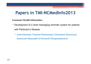 Papers in TMI-NCMedInfo2013
Consumer Health Informatics

• Development of a short messaging reminder system for patients
with Parkinson’s Disease
▫ Lalita Kaewwilai, Tassanee Rawiworrakul, Chaweewon Boonshuyar,
Dechavudh Nityasuddhi & Pannawish Wongwiwattananon

111

 