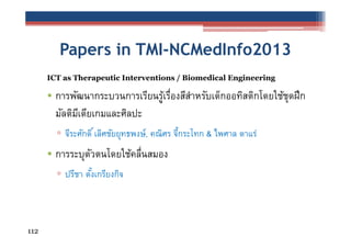 Papers in TMI-NCMedInfo2013
ICT as Therapeutic Interventions / Biomedical Engineering

• การพัฒนากระบวนการเรียนรูเรืองสีสาหรับเด็กออทิสติกโดยใช้ชดฝึก
้ ่
ํ
ุ
มัลติมเี ดียเกมและศิลปะ
▫ จีระศักดิ ์ เลิศชัยยุทธพงษ์, คณิศร จีกระโทก & ไพศาล ดาแร่
้

• การระบุตวตนโดยใช้คลืนสมอง
ั
่
▫ ปรีชา ตังเกรียงกิจ
้

112

 