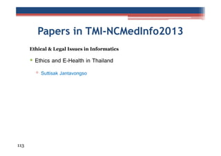 Papers in TMI-NCMedInfo2013
Ethical & Legal Issues in Informatics

• Ethics and E-Health in Thailand
▫ Suttisak Jantavongso

113

 