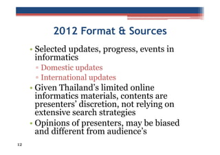 2012 Format & Sources
• Selected updates, progress, events in
informatics
▫ Domestic updates
▫ International updates

• Given Thailand’s limited online
informatics materials, contents are
presenters’ discretion, not relying on
extensive search strategies
• Opinions of presenters, may be biased
and different from audience’s
12

 