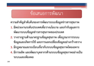 ข้อเสนอการพัฒนา
ความสําคัญลําดับต้นของการพัฒนาระบบข้อมูลข่าวสารสุขภาพ
1. มีหน่วยงานระดับประเทศเพื่อวางนโยบาย และกํากับดูแลการ
พัฒนาระบบข้อมูลข่าวสารสุขภาพของประเทศ
2. วางรากฐานด้านมาตรฐานข้อมูลสุขภาพ เพื่อบูรณาการระบบ
ข้อมูลและเกิดการใช้ และการแลกเปลี่ยนข้อมูลอย่างกว้างขวาง
3. มีกฎหมายและระเบียบเกี่ยวกับระบบข้อมูลสุขภาพโดยเฉพาะ
4. มีการผลิต และพัฒนาบุคลากรด้านระบบข้อมูลสุขภาพอย่างเป็น
ระบบและเพียงพอ
20

 