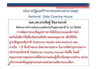 นโยบายรัฐมนตรีว่าการกระทรวงสาธารณสุข
National Data Clearing House
รมต.นพ.ประดิษฐ์ สินธวณรงค์
ทิศทางการทํางานในระบบหลักประกันสุขภาพชาติ ใน 10 ปีต่อไป

การพัฒนาระบบข้อมูลข่าวสารให้เป็นระบบและมีการนํา
เทคโนโลยีมาใช้เพื่อเพิ่มประสิทธิภาพและคุณภาพ เพื่อใช้เป็น
ฐานข้อมูลระดับชาติ (National Health Information) และ
ภายใน 1 ปี ตั้งเป้าหมาย มีหน่วยงานกลาง ในการจัดทําธุรกรรมการ
เบิกจ่ายระดับชาติ (National clearing house) เกิดขึ้น โดยมี
คณะกรรมการดูแลระบบที่มีส่วนร่วมของผู้เกี่ยวข้องทุกภาคส่วน หน่วย
บริการจะส่งข้อมูลทุกระบบผ่านหน่วยงานเดียวระบบเดียว
28

 