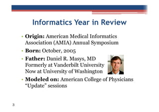 Informatics Year in Review
• Origin: American Medical Informatics
Association (AMIA) Annual Symposium
• Born: October, 2005
• Father: Daniel R. Masys, MD
Formerly at Vanderbilt University
Now at University of Washington
• Modeled on: American College of Physicians
“Update” sessions

3

 