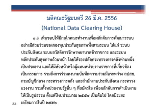 มติคณะรัฐมนตรี 26 มี.ค. 2556
(National Data Clearing House)

32

๑.๓ เห็นชอบให้มีกลไกคณะทํางานเพื่อผลักดันการพัฒนาระบบ
อย่างมีส่วนร่วมของกองทุนประกันสุขภาพทั้งสามระบบ ได้แก่ ระบบ
ประกันสังคม ระบบสวัสดิการรักษาพยาบาลข้าราชการ และระบบ
หลักประกันสุขภาพถ้วนหน้า โดยให้รองปลัดกระทรวงการคลังท่านหนึ่ง
เป็นประธาน และให้มีหัวหน้าหรือผู้แทนหน่วยงานราชการที่เกี่ยวข้อง
เป็นกรรมการ รวมถึงการร่วมลงนามบันทึกความร่วมมือระหว่าง สปสช.
กรมบัญชีกลาง กระทรวงการคลัง และสํานักงานประกันสังคม กระทรวง
แรงงาน รวมทั้งหน่วยงานรัฐอื่น ๆ ที่สมัครใจ เพื่อผลักดันการดําเนินงาน
ให้เป็นรูปธรรม ตั้งแต่ปีงบประมาณ ๒๕๕๗ เป็นต้นไป โดยมีระยะ
เตรียมการในปี ๒๕๕๖

 