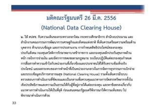 มติคณะรัฐมนตรี 26 มี.ค. 2556
(National Data Clearing House)
๒. ให้ สปสช. รับความเห็นของกระทรวงกลาโหม กระทรวงศึกษาธิการ สํานักงบประมาณ และ
สํานักงานคณะกรรมการพัฒนาการเศรษฐกิจและสังคมแห่งชาติ ที่เห็นควรเตรียมความพร้อมด้าน
บุคลากร ด้านระบบข้อมูล และการประสานงาน การกําหนดสิทธิประโยชน์ของกองทุน
ประกันสังคม กองทุนสวัสดิการรักษาพยาบาลข้าราชการ และกองทุนหลักประกันสุขภาพถ้วน
หน้า กลไกการจ่ายเงิน และอัตราการชดเชยตามกฎหมาย ระเบียบปฏิบัติแต่ละกองทุนกําหนด
การสื่อสารทําความเข้าใจกับหน่วยงานที่เกี่ยวข้องและประชาชนให้ได้รับทราบข้อเท็จจริง
ประโยชน์ และผลกระทบของการทําหน้าที่เป็นหน่วยงานกลางในการจัดการธุรกรรมการเบิกจ่าย
และระบบข้อมูลบริการสาธารณสุข (National Clearing House) รวมทั้งเห็นควรมีระบบ
ตรวจสอบการดําเนินงานที่ชัดเจนและเป็นกลางเพื่อควบคุมแนวทางการจัดสรรทรัพยากรทั้งใน
เชิงประสิทธิภาพและความเป็นธรรมให้กับผู้ที่อยู่ภายใต้แต่ละกองทุน และหาข้อตกลงเกี่ยวกับ
แนวทางการดําเนินงานให้เป็นที่ยุติ ก่อนเสนอคณะรัฐมนตรีพิจารณาให้ความเห็นชอบ ไป
พิจารณาดําเนินการด้วย
33

 